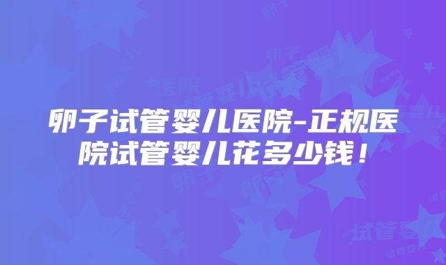 卵子试管婴儿医院-正规医院试管婴儿花多少钱!