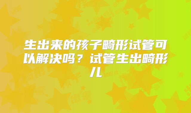 生出来的孩子畸形试管可以解决吗？试管生出畸形儿
