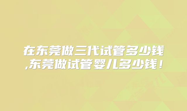 在东莞做三代试管多少钱,东莞做试管婴儿多少钱!