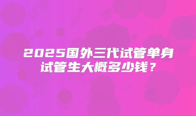 2025国外三代试管单身试管生大概多少钱?