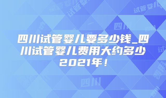 四川试管婴儿要多少钱_四川试管婴儿费用大约多少2021年！