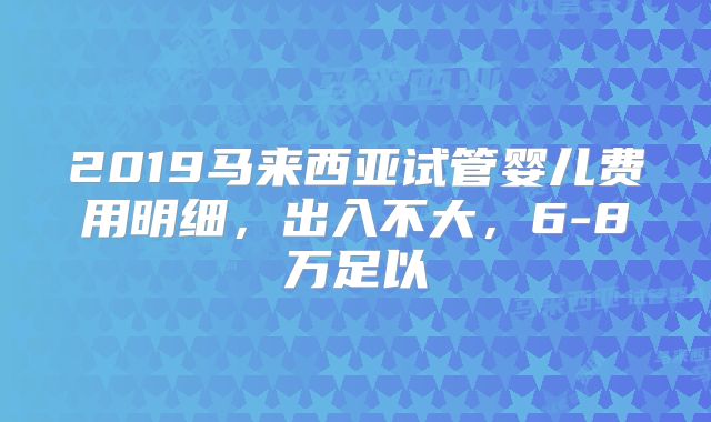 2019马来西亚试管婴儿费用明细,出入不大,6-8万足以