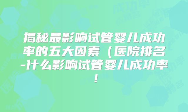 揭秘最影响试管婴儿成功率的五大因素（医院排名-什么影响试管婴儿成功率！