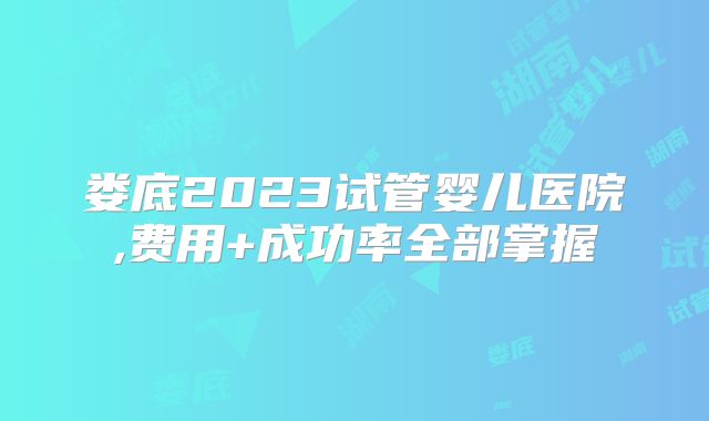 娄底2023试管婴儿医院,费用+成功率全部掌握