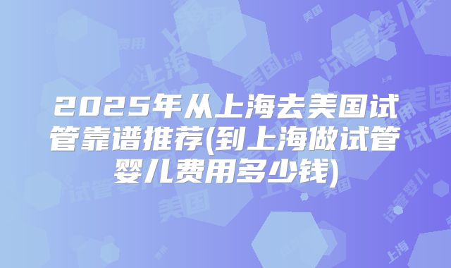 2025年从上海去美国试管靠谱推荐(到上海做试管婴儿费用多少钱)