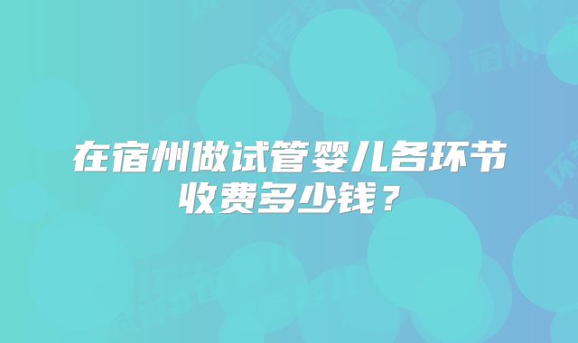 在宿州做试管婴儿各环节收费多少钱?