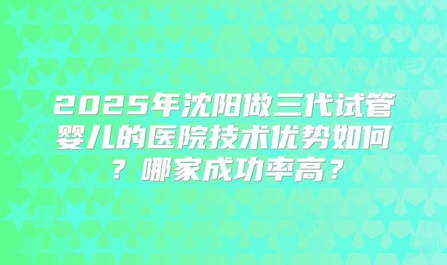 2025年沈阳做三代试管婴儿的医院技术优势如何？哪家成功率高？