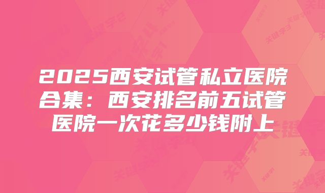 2025西安试管私立医院合集：西安排名前五试管医院一次花多少钱附上