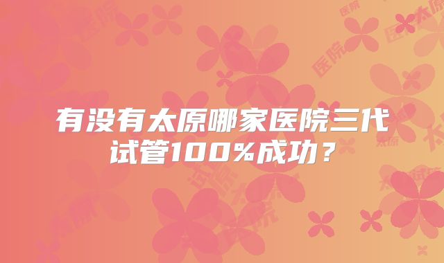 有没有太原哪家医院三代试管100%成功?