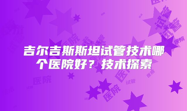 吉尔吉斯斯坦试管技术哪个医院好?技术探索