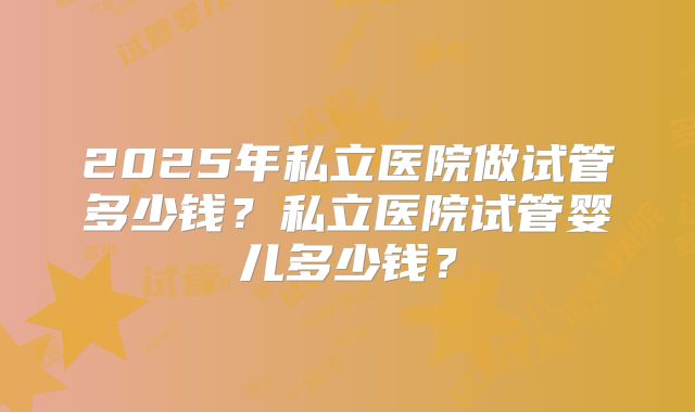 2025年私立医院做试管多少钱？私立医院试管婴儿多少钱？