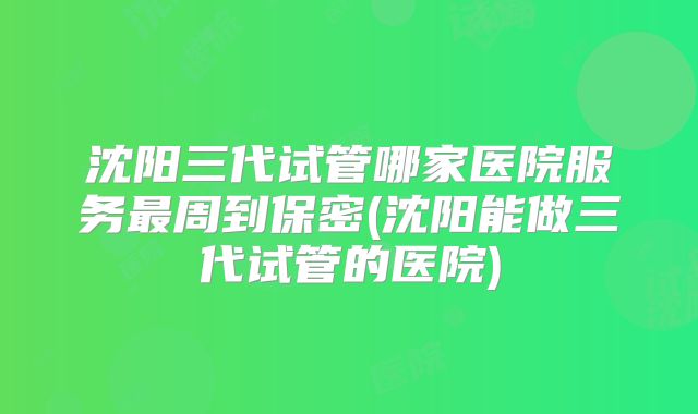 沈阳三代试管哪家医院服务最周到保密(沈阳能做三代试管的医院)