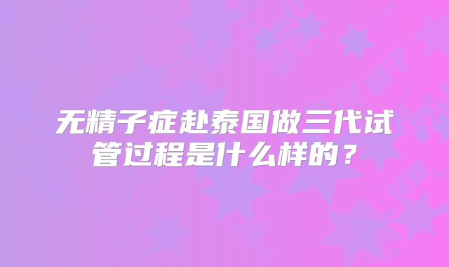 无精子症赴泰国做三代试管过程是什么样的?
