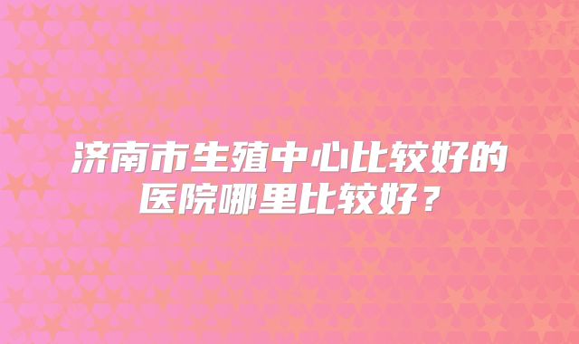 济南市生殖中心比较好的医院哪里比较好?