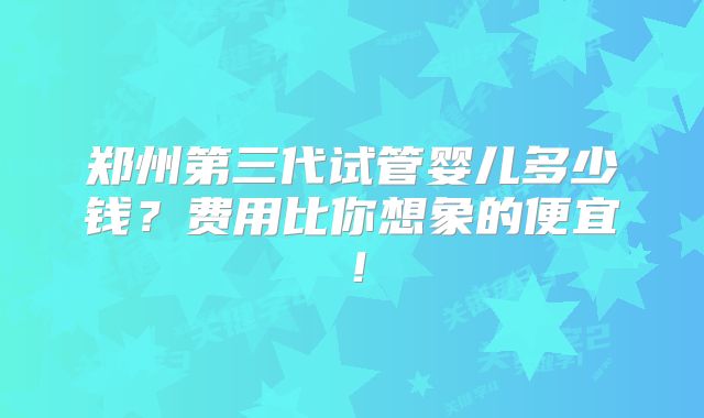 郑州第三代试管婴儿多少钱？费用比你想象的便宜！