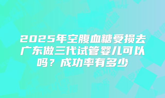 2025年空腹血糖受损去广东做三代试管婴儿可以吗?成功率有多少