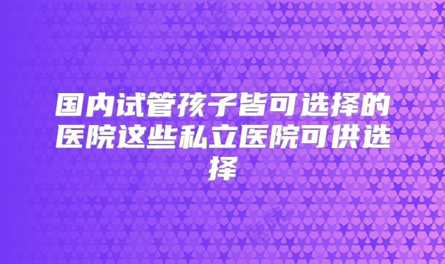国内试管孩子皆可选择的医院这些私立医院可供选择