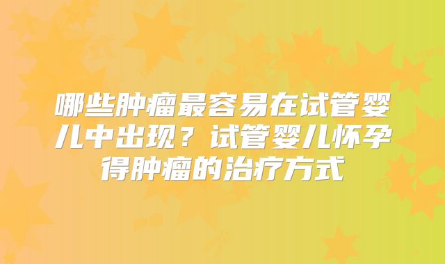 哪些肿瘤最容易在试管婴儿中出现?试管婴儿怀孕得肿瘤的治疗方式