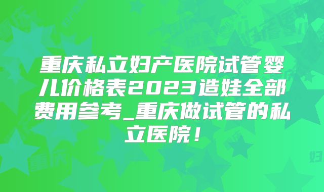 重庆私立妇产医院试管婴儿价格表2023造娃全部费用参考_重庆做试管的私立医院!
