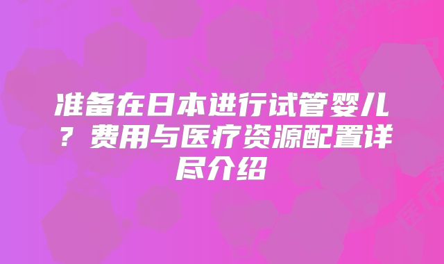 准备在日本进行试管婴儿？费用与医疗资源配置详尽介绍