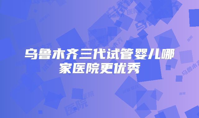 乌鲁木齐三代试管婴儿哪家医院更优秀