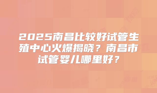 2025南昌比较好试管生殖中心火爆揭晓?南昌市试管婴儿哪里好?