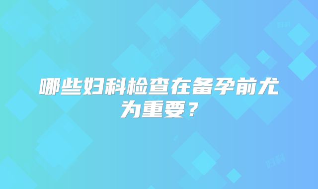 哪些妇科检查在备孕前尤为重要?