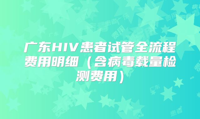 广东HIV患者试管全流程费用明细（含病毒载量检测费用）