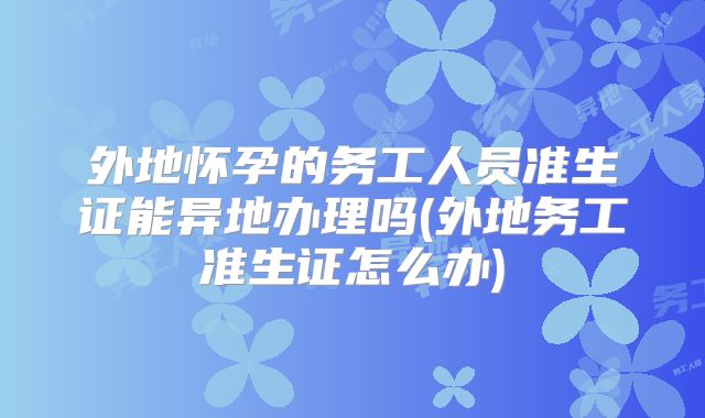 外地怀孕的务工人员准生证能异地办理吗(外地务工准生证怎么办)