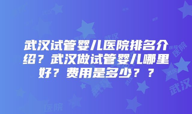 武汉试管婴儿医院排名介绍？武汉做试管婴儿哪里好？费用是多少？？