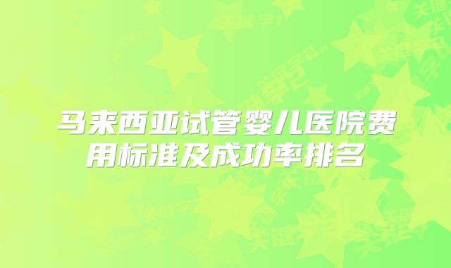 马来西亚试管婴儿医院费用标准及成功率排名