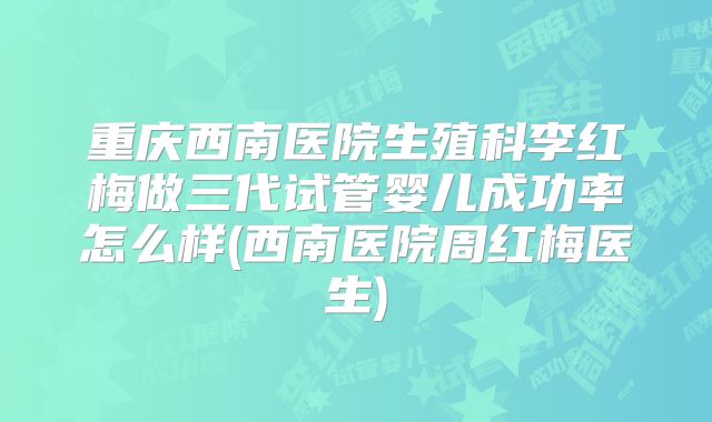 重庆西南医院生殖科李红梅做三代试管婴儿成功率怎么样(西南医院周红梅医生)
