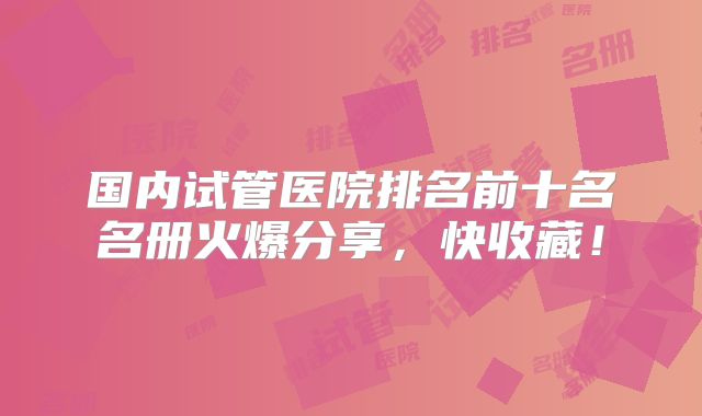 国内试管医院排名前十名名册火爆分享，快收藏！