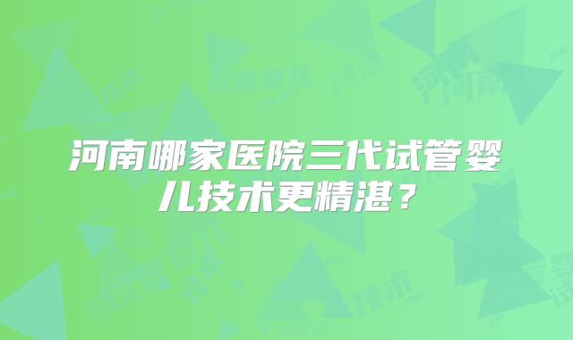 河南哪家医院三代试管婴儿技术更精湛？