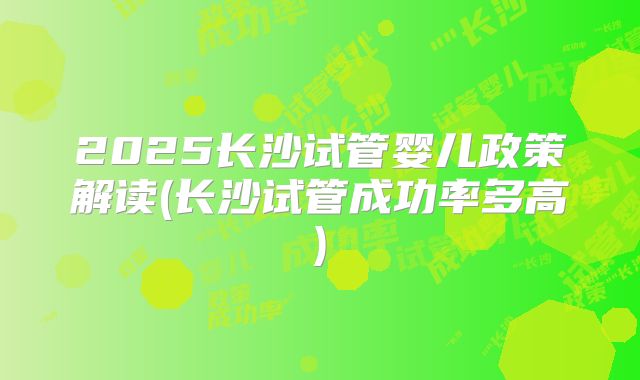 2025长沙试管婴儿政策解读(长沙试管成功率多高)