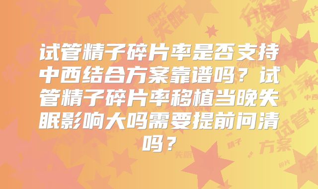 试管精子碎片率是否支持中西结合方案靠谱吗？试管精子碎片率移植当晚失眠影响大吗需要提前问清吗？