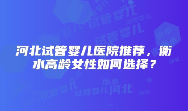 河北试管婴儿医院推荐,衡水高龄女性如何选择?