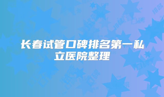 长春试管口碑排名第一私立医院整理