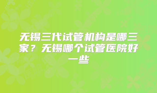 无锡三代试管机构是哪三家？无锡哪个试管医院好一些
