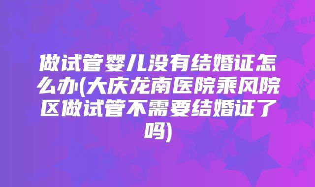 做试管婴儿没有结婚证怎么办(大庆龙南医院乘风院区做试管不需要结婚证了吗)