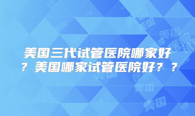美国三代试管医院哪家好？美国哪家试管医院好？？