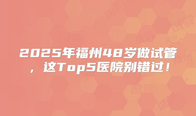 2025年福州48岁做试管，这Top5医院别错过！