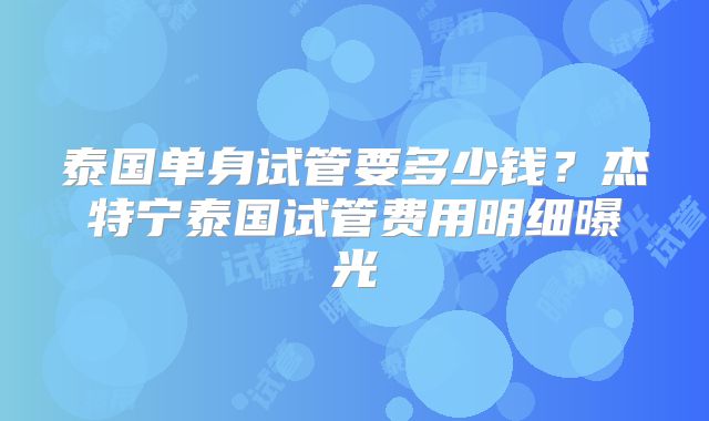 泰国单身试管要多少钱？杰特宁泰国试管费用明细曝光