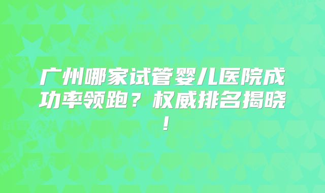 广州哪家试管婴儿医院成功率领跑？权威排名揭晓！