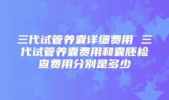 三代试管养囊详细费用 三代试管养囊费用和囊胚检查费用分别是多少