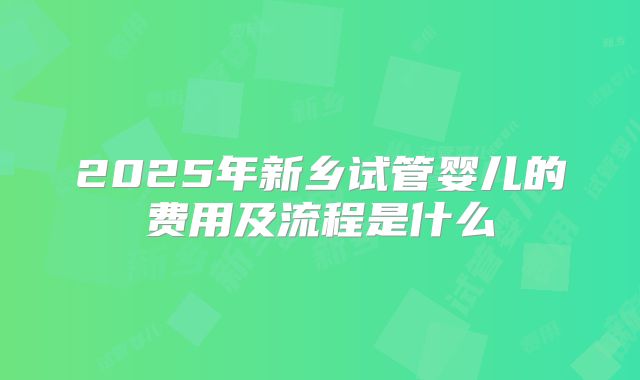 2025年新乡试管婴儿的费用及流程是什么