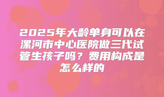 2025年大龄单身可以在漯河市中心医院做三代试管生孩子吗？费用构成是怎么样的