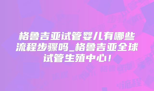 格鲁吉亚试管婴儿有哪些流程步骤吗_格鲁吉亚全球试管生殖中心！