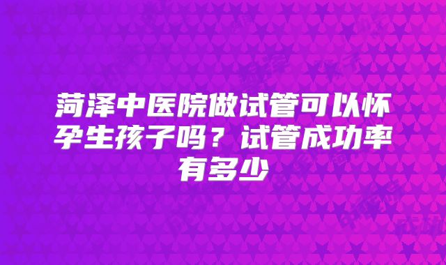 菏泽中医院做试管可以怀孕生孩子吗？试管成功率有多少