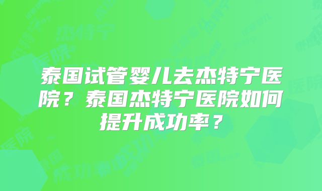 泰国试管婴儿去杰特宁医院？泰国杰特宁医院如何提升成功率？
